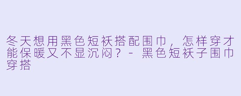 冬天想用黑色短袄搭配围巾,怎样穿才能保暖又不显沉闷?-黑色短袄子围巾穿搭