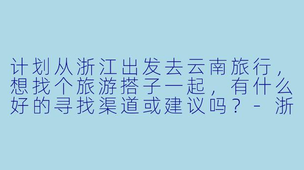 计划从浙江出发去云南旅行,想找个旅游搭子一起,有什么好的寻找渠道或建议吗?-浙江出发云南旅游搭子