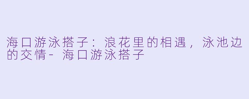 海口游泳搭子：浪花里的相遇，泳池边的交情-海口游泳搭子