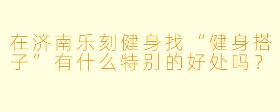 在济南乐刻健身找“健身搭子”有什么特别的好处吗？
