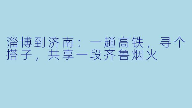 淄博到济南：一趟高铁，寻个搭子，共享一段齐鲁烟火