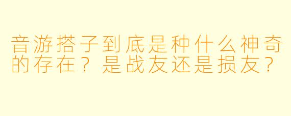 音游搭子到底是种什么神奇的存在？是战友还是损友？