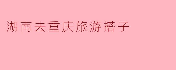 湘渝相逢，搭子同行：一场从湖南到重庆的山水之约