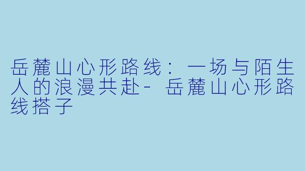 岳麓山心形路线：一场与陌生人的浪漫共赴-岳麓山心形路线搭子