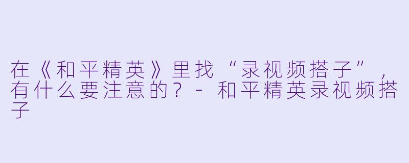 在《和平精英》里找“录视频搭子”，有什么要注意的？-和平精英录视频搭子