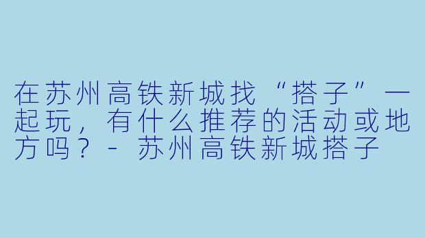 在苏州高铁新城找“搭子”一起玩，有什么推荐的活动或地方吗？-苏州高铁新城搭子