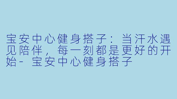 宝安中心健身搭子：当汗水遇见陪伴，每一刻都是更好的开始-宝安中心健身搭子