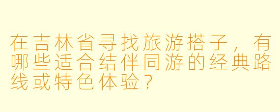 在吉林省寻找旅游搭子，有哪些适合结伴同游的经典路线或特色体验？