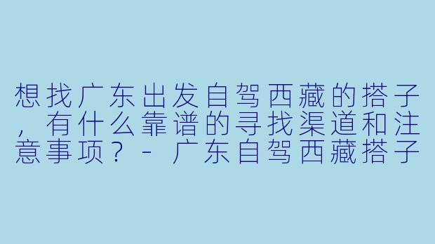 想找广东出发自驾西藏的搭子，有什么靠谱的寻找渠道和注意事项？