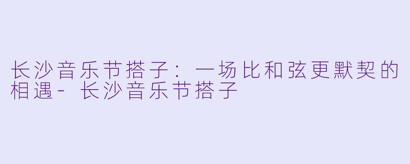 长沙音乐节搭子：一场比和弦更默契的相遇-长沙音乐节搭子