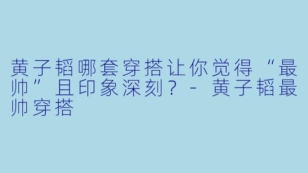 黄子韬哪套穿搭让你觉得“最帅”且印象深刻？