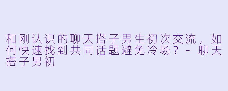 和刚认识的聊天搭子男生初次交流，如何快速找到共同话题避免冷场？-聊天搭子男初