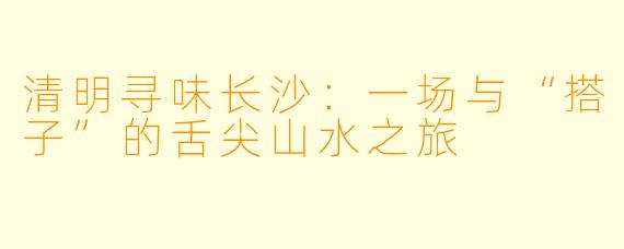 清明寻味长沙：一场与“搭子”的舌尖山水之旅