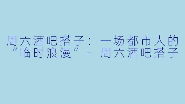 周六酒吧搭子：一场都市人的“临时浪漫”-周六酒吧搭子
