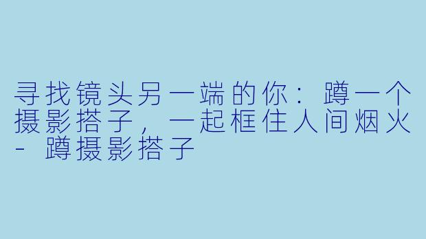 寻找镜头另一端的你：蹲一个摄影搭子，一起框住人间烟火-蹲摄影搭子