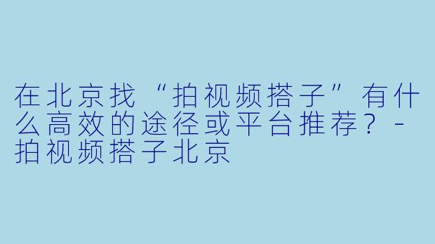 在北京找“拍视频搭子”有什么高效的途径或平台推荐?-拍视频搭子北京