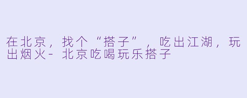 在北京，找个“搭子”，吃出江湖，玩出烟火-北京吃喝玩乐搭子
