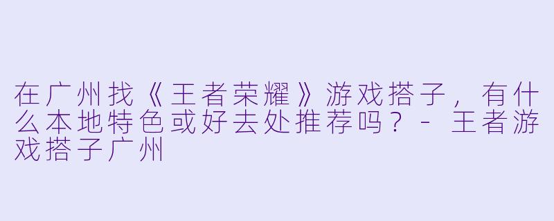 在广州找《王者荣耀》游戏搭子，有什么本地特色或好去处推荐吗？-王者游戏搭子广州