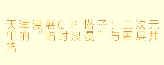 天津漫展CP搭子：二次元里的“临时浪漫”与圈层共鸣
