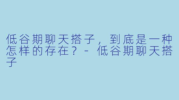 低谷期聊天搭子，到底是一种怎样的存在？-低谷期聊天搭子