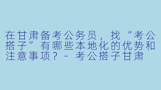 在甘肃备考公务员，找“考公搭子”有哪些本地化的优势和注意事项？