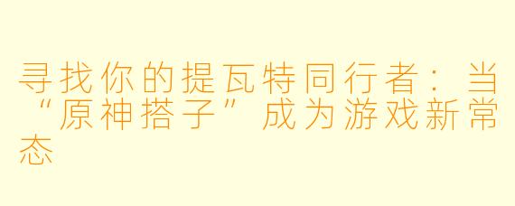 寻找你的提瓦特同行者：当“原神搭子”成为游戏新常态
