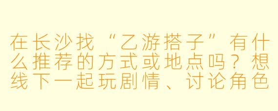 在长沙找“乙游搭子”有什么推荐的方式或地点吗？想线下一起玩剧情、讨论角色，求靠谱渠道！