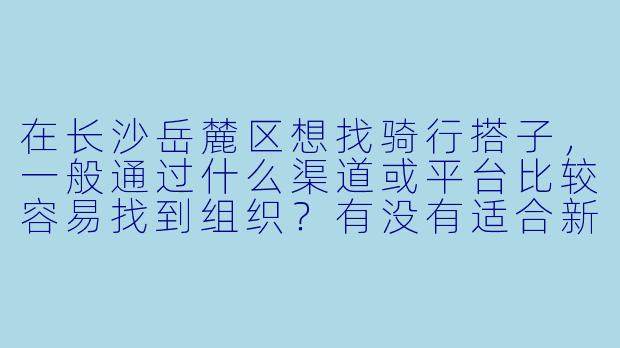 在长沙岳麓区想找骑行搭子，一般通过什么渠道或平台比较容易找到组织？有没有适合新手的路线推荐？-长沙岳麓区骑行搭子