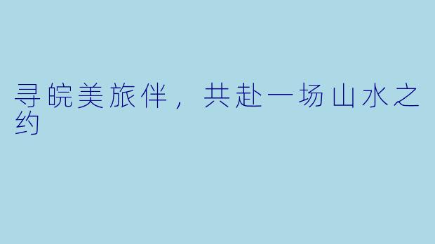 寻皖美旅伴,共赴一场山水之约