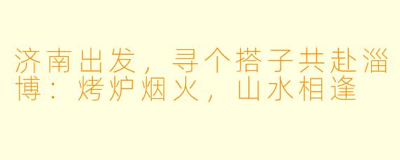 济南出发，寻个搭子共赴淄博：烤炉烟火，山水相逢