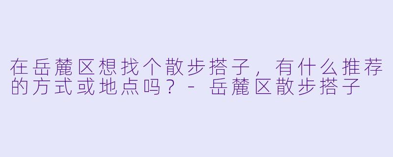 在岳麓区想找个散步搭子，有什么推荐的方式或地点吗？