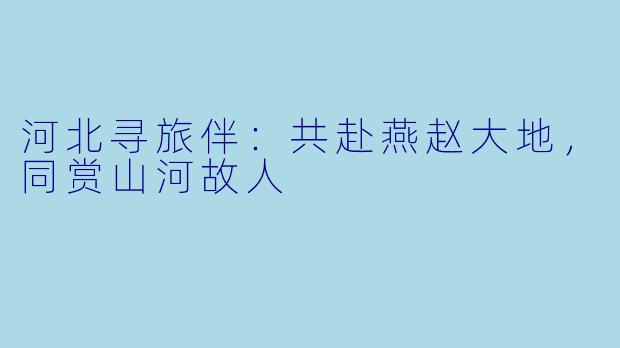 河北寻旅伴：共赴燕赵大地，同赏山河故人