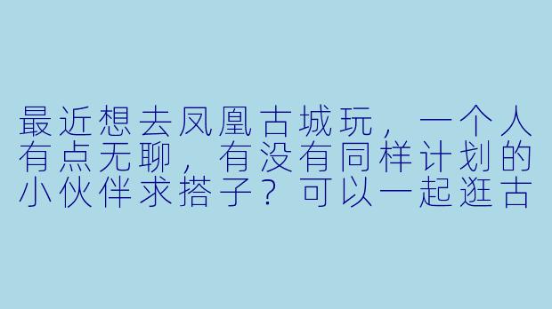 最近想去凤凰古城玩，一个人有点无聊，有没有同样计划的小伙伴求搭子？可以一起逛古城、拍照、尝美食，时间大概在五一前后，行程可以商量！-凤凰古城求搭子