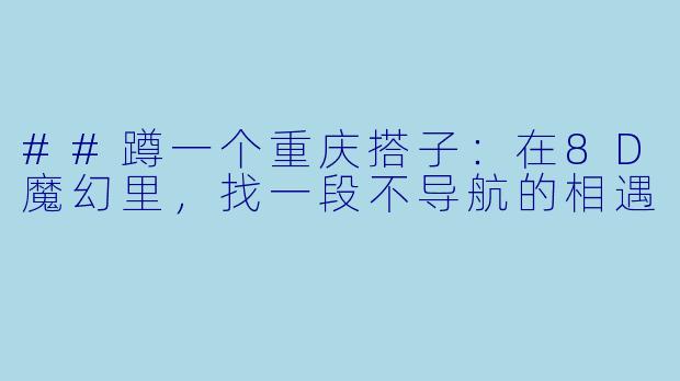 ##蹲一个重庆搭子：在8D魔幻里，找一段不导航的相遇