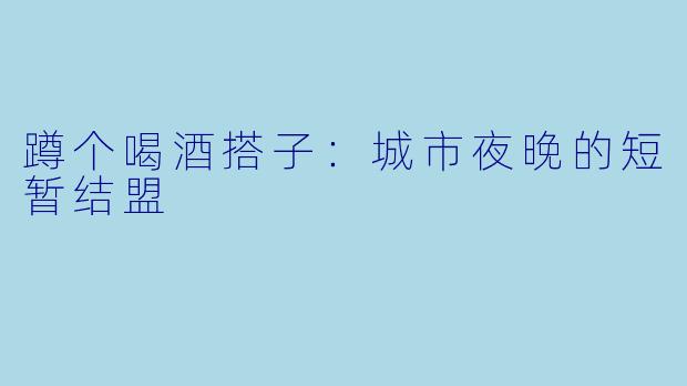 蹲个喝酒搭子:城市夜晚的短暂结盟