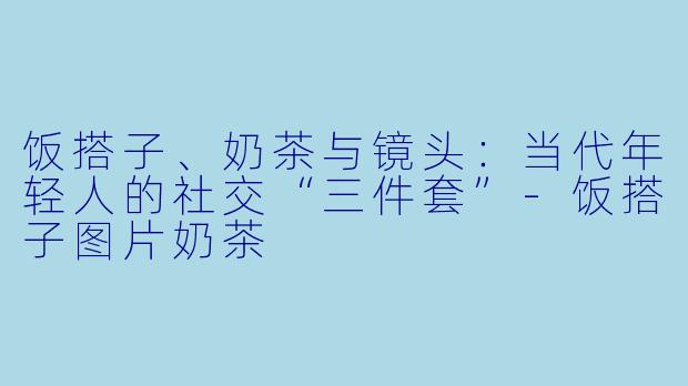 饭搭子、奶茶与镜头：当代年轻人的社交“三件套”-饭搭子图片奶茶