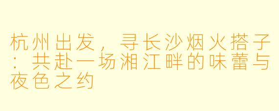 杭州出发，寻长沙烟火搭子：共赴一场湘江畔的味蕾与夜色之约