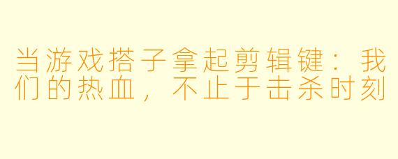 当游戏搭子拿起剪辑键:我们的热血,不止于击杀时刻