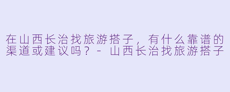 在山西长治找旅游搭子,有什么靠谱的渠道或建议吗?-山西长治找旅游搭子