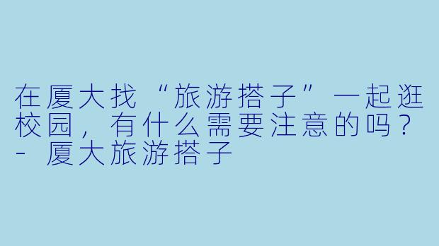 在厦大找“旅游搭子”一起逛校园，有什么需要注意的吗？-厦大旅游搭子