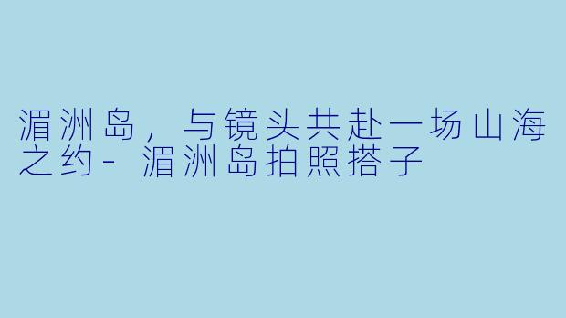 湄洲岛，与镜头共赴一场山海之约-湄洲岛拍照搭子