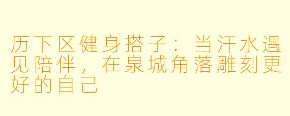 历下区健身搭子：当汗水遇见陪伴，在泉城角落雕刻更好的自己