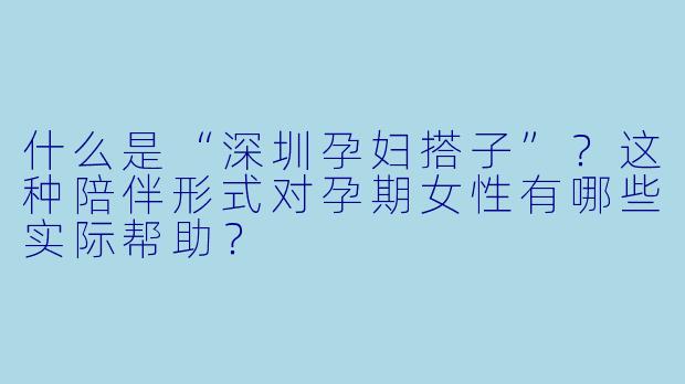 什么是“深圳孕妇搭子”?这种陪伴形式对孕期女性有哪些实际帮助?