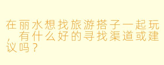 在丽水想找旅游搭子一起玩,有什么好的寻找渠道或建议吗?