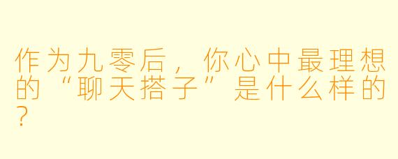 作为九零后，你心中最理想的“聊天搭子”是什么样的？