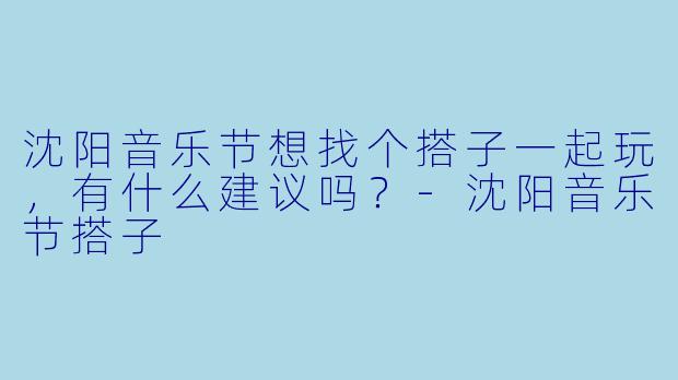 沈阳音乐节想找个搭子一起玩，有什么建议吗？-沈阳音乐节搭子
