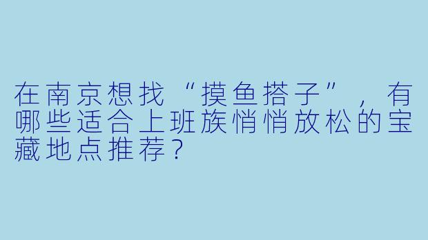 在南京想找“摸鱼搭子”,有哪些适合上班族悄悄放松的宝藏地点推荐?