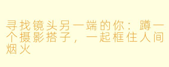 寻找镜头另一端的你：蹲一个摄影搭子，一起框住人间烟火