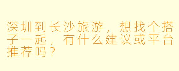 深圳到长沙旅游，想找个搭子一起，有什么建议或平台推荐吗？