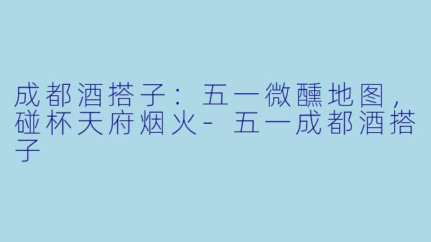 成都酒搭子：五一微醺地图，碰杯天府烟火-五一成都酒搭子